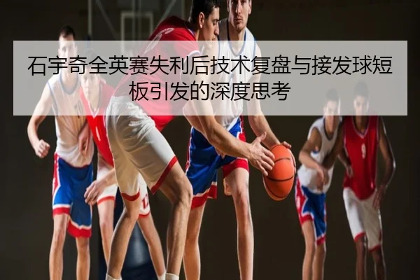 石宇奇全英赛失利后技术复盘与接发球短板引发的深度思考
