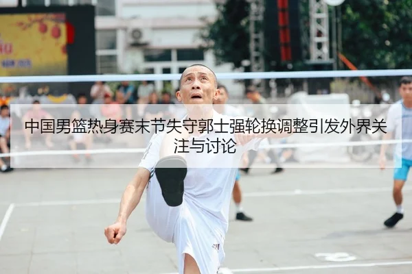 中国男篮热身赛末节失守郭士强轮换调整引发外界关注与讨论
