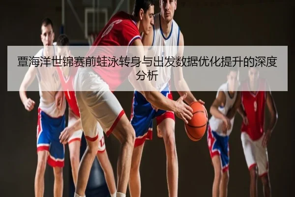 覃海洋世锦赛前蛙泳转身与出发数据优化提升的深度分析