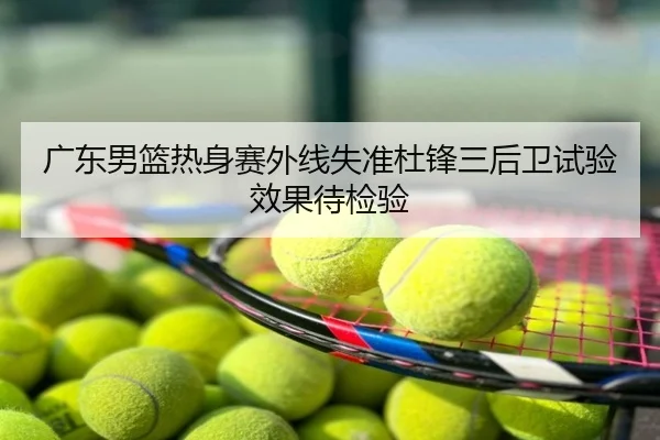 广东男篮热身赛外线失准杜锋三后卫试验效果待检验