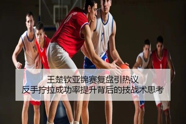 王楚钦亚锦赛复盘引热议 反手拧拉成功率提升背后的技战术思考