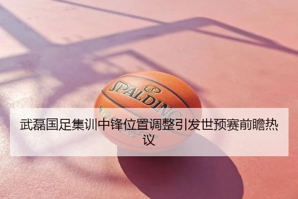 武磊国足集训中锋位置调整引发世预赛前瞻热议