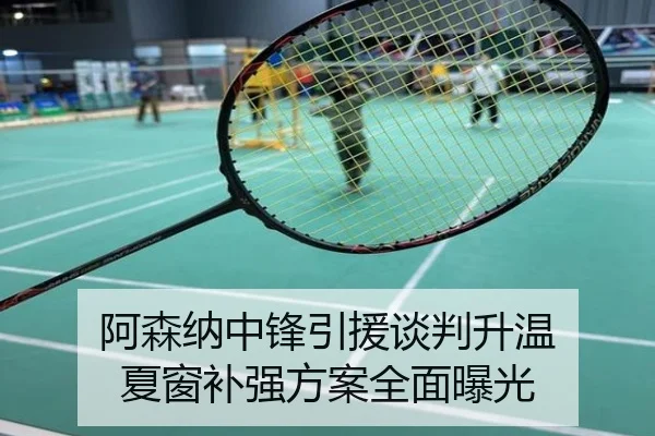 阿森纳中锋引援谈判升温 夏窗补强方案全面曝光