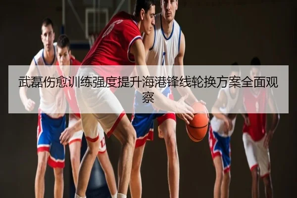 武磊伤愈训练强度提升海港锋线轮换方案全面观察