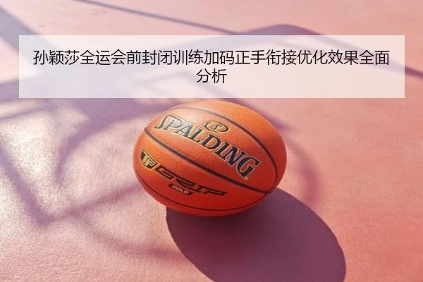 孙颖莎全运会前封闭训练加码正手衔接优化效果全面分析